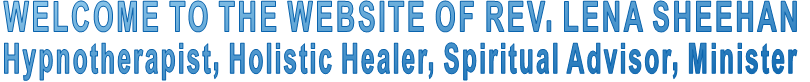 WELCOME TO THE WEBSITE OF REV. LENA SHEEHAN Hypnotherapist, Holistic Healer, Spiritual Advisor, Minister WELCOME TO THE WEBSITE OF REV. LENA SHEEHAN Hypnotherapist, Holistic Healer, Spiritual Advisor, Minister